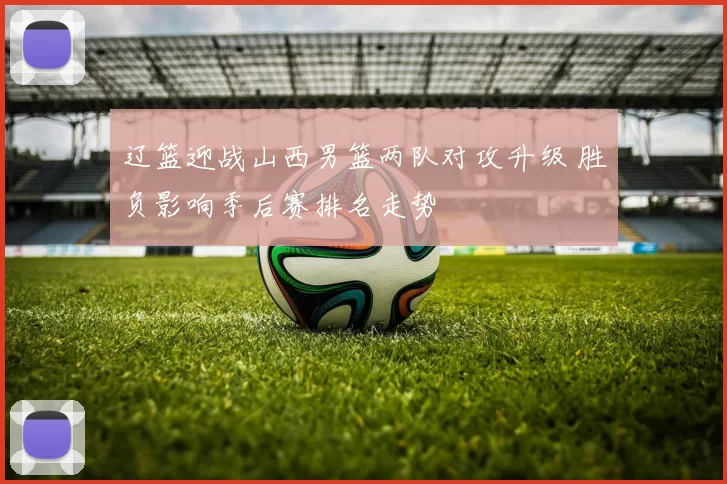 辽篮迎战山西男篮两队对攻升级 胜负影响季后赛排名走势