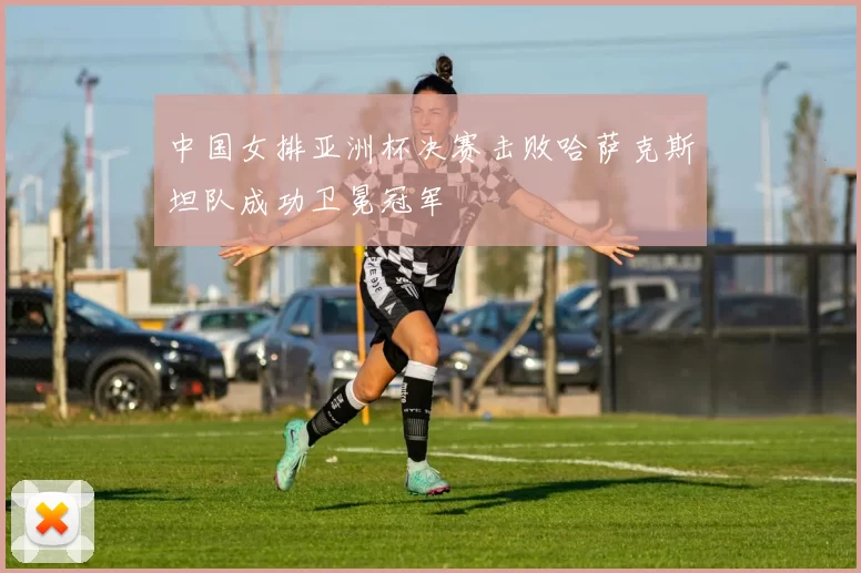 中国女排亚洲杯决赛击败哈萨克斯坦队成功卫冕冠军