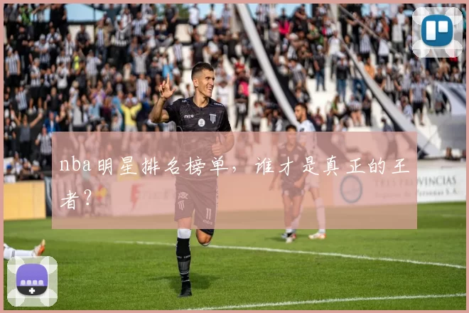 nba明星排名榜单,谁才是真正的王者?