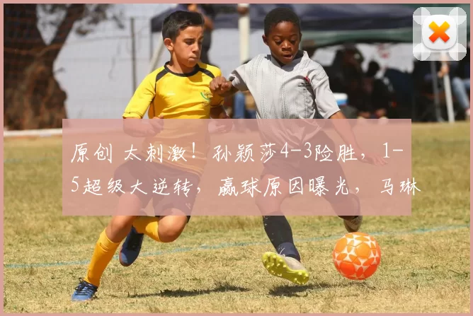 原创 太刺激！孙颖莎4-3险胜，1-5超级大逆转，赢球原因曝光，马琳挥拳庆祝