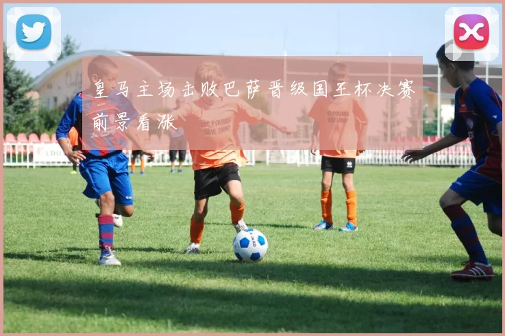 皇马主场击败巴萨晋级国王杯决赛前景看涨