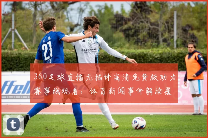360足球直播无插件高清免费版助力赛事线观看,体育新闻事件解读覆盖关键赛况与影响