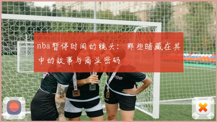 nba暂停时间的镜头:那些暗藏在其中的故事与商业密码