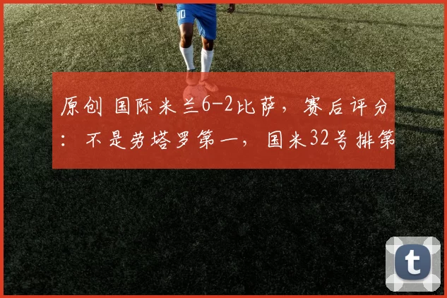 原创 国际米兰6-2比萨,赛后评分:不是劳塔罗第一,国米32号排第一