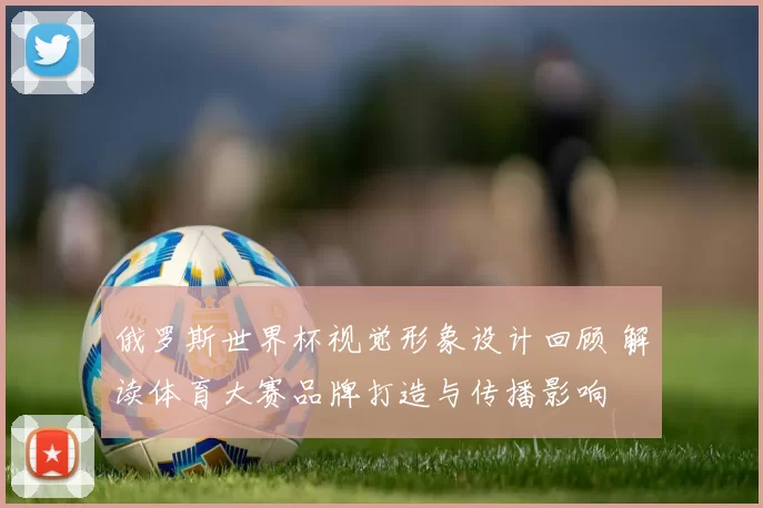 俄罗斯世界杯视觉形象设计回顾 解读体育大赛品牌打造与传播影响